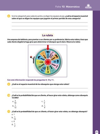 95
Ficha 10 Matemática
95
a. 3
10
	c. 1
3
b. 1
12
	d. 1
4
La ruleta
¿Cuál es la probabilidad de que un cliente, al hacer girar esta ruleta, obtenga como obsequio
10 SMS?
10
¿Cuál es la probabilidad de que un cliente, al hacer girar esta ruleta, no obtenga obsequio?11
a.	1
b.	 1
12
c.	0
d.	 1
2
Si en la categoría II, para cada encuentro, se eligen los equipos al azar,¿cuáleselespaciomuestral
sobre el que se eligen los equipos que jugarán el primer partido de esta categoría?
Una empresa de telefonía, para premiar a sus clientes por su preferencia, fabrica esta ruleta y hace que
cada cliente elegido la haga girar para determinar el obsequio que le dará. Observa la ruleta:
8
10 SMS
10SMS
10SMS
PREMIO
Año
PREMIO
PREMIO
PREMIO
PREMIO
PREMIO
factura
Tarifa
ENTRADAS
MTVDAY
Plana
gratis



Con esta información responde las preguntas 9, 10 y 11.
¿Cuál es el espacio muestral de los obsequios que otorga esta ruleta?9
 