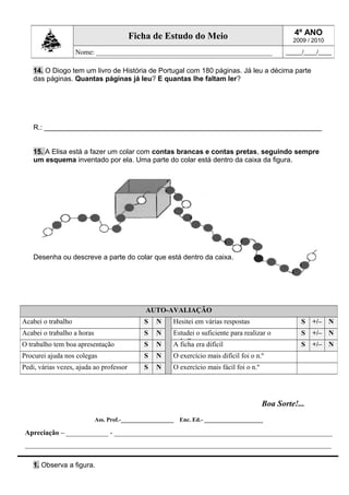 14. O Diogo tem um livro de História de Portugal com 180 páginas. Já leu a décima parte
das páginas. Quantas páginas já leu? E quantas lhe faltam ler?
R.: _______________________________________________________________________
15. A Elisa está a fazer um colar com contas brancas e contas pretas, seguindo sempre
um esquema inventado por ela. Uma parte do colar está dentro da caixa da figura.
Desenha ou descreve a parte do colar que está dentro da caixa.
Boa Sorte!...
Ass. Prof.-__________________ Enc. Ed.- ____________________
Apreciação – ____________ - ______________________________________________________________
_______________________________________________________________________________________
1. Observa a figura.
AUTO-AVALIAÇÃO
Acabei o trabalho S N Hesitei em várias respostas S +/– N
Acabei o trabalho a horas S N Estudei o suficiente para realizar o
trabalho
S +/– N
O trabalho tem boa apresentação S N A ficha era difícil S +/– N
Procurei ajuda nos colegas S N O exercício mais difícil foi o n.º
Pedi, várias vezes, ajuda ao professor S N O exercício mais fácil foi o n.º
Ficha de Estudo do Meio 4º ANO
2009 / 2010
Nome: __________________________________________________ _____/____/____
 