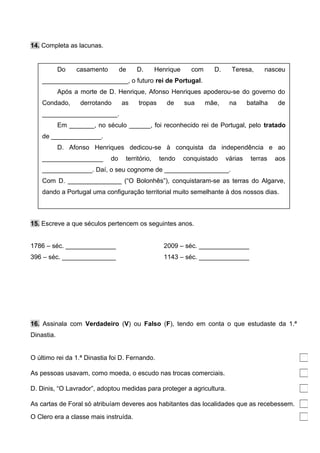 14. Completa as lacunas.
15. Escreve a que séculos pertencem os seguintes anos.
1786 – séc. ______________ 2009 – séc. ______________
396 – séc. _______________ 1143 – séc. ______________
16. Assinala com Verdadeiro (V) ou Falso (F), tendo em conta o que estudaste da 1.ª
Dinastia.
O último rei da 1.ª Dinastia foi D. Fernando.
As pessoas usavam, como moeda, o escudo nas trocas comerciais.
D. Dinis, “O Lavrador”, adoptou medidas para proteger a agricultura.
As cartas de Foral só atribuíam deveres aos habitantes das localidades que as recebessem.
O Clero era a classe mais instruída.
Do casamento de D. Henrique com D. Teresa, nasceu
________________________, o futuro rei de Portugal.
Após a morte de D. Henrique, Afonso Henriques apoderou-se do governo do
Condado, derrotando as tropas de sua mãe, na batalha de
_____________________.
Em _______, no século ______, foi reconhecido rei de Portugal, pelo tratado
de ______________.
D. Afonso Henriques dedicou-se à conquista da independência e ao
_________________ do território, tendo conquistado várias terras aos
______________. Daí, o seu cognome de __________________.
Com D. _______________ (“O Bolonhês”), conquistaram-se as terras do Algarve,
dando a Portugal uma configuração territorial muito semelhante à dos nossos dias.
 