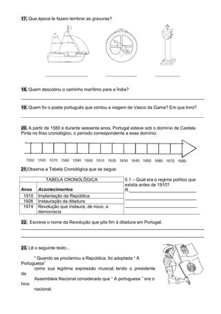 17. Que época te fazem lembrar as gravuras?
___________________ ______________ ___________
18. Quem descobriu o caminho marítimo para a Índia?
__________________________________________________________________________
19. Quem foi o poeta português que contou a viagem de Vasco da Gama? Em que livro?
__________________________________________________________________________________
20. A partir de 1580 e durante sessenta anos, Portugal esteve sob o domínio de Castela.
Pinta no friso cronológico, o período correspondente a esse domínio.
21.Observa a Tabela Cronológica que se segue:
TABELA CRONOLÓGICA 5.1 – Qual era o regime político que
existia antes de 1910?
R.___________________________
_____________________________
_____________________________
Anos Acontecimentos
1910 Implantação da República
1926 Instauração da ditadura
1974 Revolução que instaura, de novo, a
democracia
22. Escreve o nome da Revolução que pôs fim à ditadura em Portugal.
__________________________________________________________________________
__________________________________________________________________________
23. Lê o seguinte texto...
“ Quando se proclamou a República, foi adoptada “ A
Portuguesa”
como sua legítima expressão musical, tendo o presidente
da
Assembleia Nacional considerado que “ A portuguesa ” era o
hino
nacional.
 