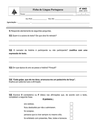 Ass. Prof.-__________________ Enc. Ed.- ____________________
Apreciação – _____________ - _____________________________________________________________
_______________________________________________________________________________________
1. Responde atentamente às seguintes perguntas.
1.1. Quem é a autora do texto? De que obra foi retirado?
__________________________________________________________________________
__________________________________________________________________________
1.2. O narrador da história é participante ou não participante? Justifica com uma
expressão do texto.
__________________________________________________________________________
__________________________________________________________________________
1.3. Em que época do ano se passa a história? Porquê?
__________________________________________________________________________
__________________________________________________________________________
1.4. “Cada golpe, que ele me dava, arrancava-me um pedacinho de força”.
Explica por palavras tuas a afirmação.
__________________________________________________________________________
__________________________________________________________________________
1.5. Escreve V (verdadeiro) ou F (falso) nas afirmações que, de acordo com o texto,
completam a seguinte frase.
O pinheiro...
era vaidoso.
ficou desiludido por não o admirarem.
foi corajoso.
pensava que ia viver sempre no mesmo sítio.
foi enfeitado com presentes, fitas, bolas e bonecos.
Ficha de Língua Portuguesa 4º ANO
2009 / 2010
Nome: __________________________________________________ _____/____/____
 