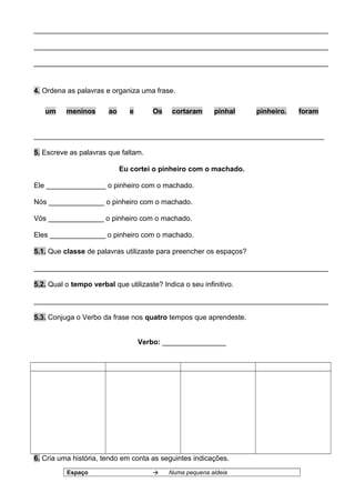 __________________________________________________________________________
__________________________________________________________________________
__________________________________________________________________________
4. Ordena as palavras e organiza uma frase.
um meninos ao e Os cortaram pinhal pinheiro. foram
_________________________________________________________________________
5. Escreve as palavras que faltam.
Eu cortei o pinheiro com o machado.
Ele _______________ o pinheiro com o machado.
Nós ______________ o pinheiro com o machado.
Vós ______________ o pinheiro com o machado.
Eles ______________ o pinheiro com o machado.
5.1. Que classe de palavras utilizaste para preencher os espaços?
__________________________________________________________________________
5.2. Qual o tempo verbal que utilizaste? Indica o seu infinitivo.
__________________________________________________________________________
5.3. Conjuga o Verbo da frase nos quatro tempos que aprendeste.
Verbo: ________________
6. Cria uma história, tendo em conta as seguintes indicações.
Espaço  Numa pequena aldeia
 