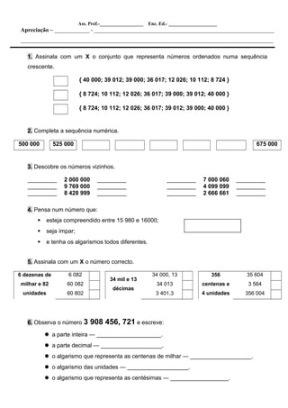 Ass. Prof.-__________________ Enc. Ed.- ____________________
Apreciação – ____________ - ______________________________________________________________
_______________________________________________________________________________________
1. Assinala com um X o conjunto que representa números ordenados numa sequência
crescente.
{ 40 000; 39 012; 39 000; 36 017; 12 026; 10 112; 8 724 }
{ 8 724; 10 112; 12 026; 36 017; 39 000; 39 012; 40 000 }
{ 8 724; 10 112; 12 026; 36 017; 39 012; 39 000; 40 000 }
2. Completa a sequência numérica.
500 000 525 000 675 000
3. Descobre os números vizinhos.
_________ 2 000 000 _________ _________ 7 000 060 _________
_________ 9 769 000 _________ _________ 4 099 099 _________
_________ 8 428 999 _________ _________ 2 666 661 _________
4. Pensa num número que:
 esteja compreendido entre 15 980 e 16000;
 seja ímpar;
 e tenha os algarismos todos diferentes.
5. Assinala com um X o número correcto.
6 dezenas de
milhar e 82
unidades
6 082
34 mil e 13
décimas
34 000, 13 356
centenas e
4 unidades
35 604
60 082 34 013 3 564
60 802 3 401,3 356 004
6. Observa o número 3 908 456, 721 e escreve:
 a parte inteira — ____________________.
 a parte decimal — ___________________.
 o algarismo que representa as centenas de milhar — ___________________.
 o algarismo das unidades — ___________________.
 o algarismo que representa as centésimas — __________________.
 