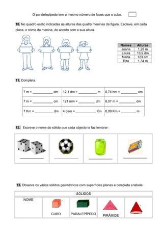 O paralelepípedo tem o mesmo número de faces que o cubo.
10. No quadro estão indicadas as alturas das quatro meninas da figura. Escreve, em cada
placa, o nome da menina, de acordo com a sua altura.
11. Completa.
7 m = ___________ dm 12,1 dm = __________ m 0,74 hm = _________ cm
7 m = ___________ cm 121 mm = _________ dm 8,07 m = _________ dm
7 Km = __________ dm 4 dam = ___________ Km 0,09 Km = ________ m
12. Escreve o nome do sólido que cada objecto te faz lembrar:
_____________ _____________ _____________ _____________
13. Observa os vários sólidos geométricos com superfícies planas e completa a tabela:
SÓLIDOS
NOME
CUBO PARALEPÍPEDO PIRÂMIDE
Nomes Alturas
Joana 1,28 m
Laura 13,9 dm
Marta 123 cm
Rita 1,34 m
 