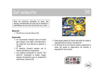 Sol solecito                                                                                  38
  Que los alumnos adviertan el paso del
  tiempo comparando los días de la semana e
  identifiquen al sol como fuente de luz y calor.


Material:
   Plantilla de la canción (Anexo 29)

Desarrollo:
   Se recomienda trabajar esta actividad
                                                     Cada equipo pasará al frente del salón de clases y
    para relajar a los niños e introducirlos a
                                                      representará la canción “Sol solecito”.
    los temas de “Los días de la semana” y
                                                     Al término de la actividad el alumno comentará al
    “El día”
                                                      resto del grupo la importancia de entonar y
   El maestro formará equipos con la
                                                      representar una canción.
    misma cantidad de integrantes.
   Los alumnos entonarán la canción “Sol
    solecito” realizando al mismo tiempo
    algunos movimientos que le presentará
    el profesor. (Anexo 29)
 