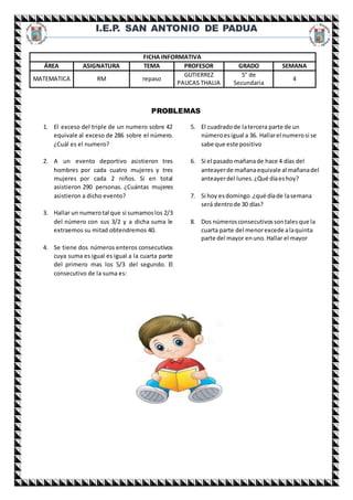 I.E.P. SAN ANTONIO DE PADUA
PROBLEMAS
1. El exceso del triple de un numero sobre 42
equivale al exceso de 286 sobre el número.
¿Cuál es el numero?
2. A un evento deportivo asistieron tres
hombres por cada cuatro mujeres y tres
mujeres por cada 2 niños. Si en total
asistieron 290 personas. ¿Cuántas mujeres
asistieron a dicho evento?
3. Hallar un numerotal que si sumamoslos 2/3
del número con sus 3/2 y a dicha suma le
extraemos su mitad obtendremos 40.
4. Se tiene dos números enteros consecutivos
cuya suma es igual es igual a la cuarta parte
del primero mas los 5/3 del segundo. El
consecutivo de la suma es:
5. El cuadradode latercera parte de un
númeroesigual a 36. Hallarel numerosi se
sabe que este positivo
6. Si el pasado mañanade hace 4 días del
anteayerde mañanaequivale al mañanadel
anteayerdel lunes.¿Qué díaeshoy?
7. Si hoy esdomingo.¿qué díade lasemana
será dentrode 30 días?
8. Dos númerosconsecutivossontalesque la
cuarta parte del menorexcede alaquinta
parte del mayor enuno.Hallar el mayor
FICHA INFORMATIVA
ÁREA ASIGNATURA TEMA PROFESOR GRADO SEMANA
MATEMATICA RM repaso
GUTIERREZ
PAUCAS THALIA
5° de
Secundaria
4
 