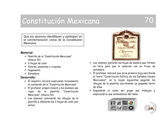 Material:
 Plantilla de la “Constitución Mexicana”
(Anexo 51)
 2 Hojas de color
 Colores, plumones o crayolas
 Pegamento
 Estambre
Desarrollo:
 El maestro iniciará explicando brevemente
el contenido de la “Constitución Mexicana”
 El profesor proporcionará a los alumnos una
copia de la plantilla “Constitución
Mexicana”. (Anexo 51)
 Los alumnos colorearán los dibujos de la
plantilla y doblarán las 2 hojas de color por
mitad.
 Los alumnos juntarán las hojas de manera que formen
un libro para que lo amarren con un trozo de
estambre.
 El profesor indicará que en la primera hoja escribirán
el texto “Constitución Política de los Estados Unidos
Mexicanos”, en la hojas siguientes pegarán los
dibujos de la plantilla escribiendo un pequeño texto
de ellas.
 Expondrán al resto del grupo sus trabajos y
explicarán lo que entendieron del tema.
Que los alumnos identifiquen y participen en
la conmemoración cívica de la Constitución
Mexicana.
Constitución Mexicana 70
 