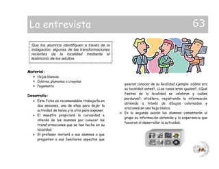 Material:
 Hojas blancas
 Colores, plumones o crayolas
 Pegamento
Desarrollo:
 Esta ficha es recomendable trabajarla en
dos sesiones, una de ellas para dejar la
actividad de tarea y la otra para exponer.
 El maestro propiciará la curiosidad e
interés de los alumnos por conocer las
transformaciones que se han hecho en su
localidad.
 El profesor invitará a sus alumnos a que
pregunten a sus familiares aspectos que
quieran conocer de su localidad ejemplo: ¿Cómo era
su localidad antes?, ¿Las casas eran iguales?, ¿Qué
fiestas de la localidad se celebran y cuáles
perduran?, etcétera, registrando la información
obtenida a través de dibujos coloreados y
oraciones en una hoja blanca.
 En la segunda sesión los alumnos comentarán al
grupo su información obtenida y la experiencia que
tuvieron al desarrollar la actividad.
Que los alumnos identifiquen a través de la
indagación, algunas de las transformaciones
recientes de la localidad mediante el
testimonio de los adultos.
La entrevista 63
 