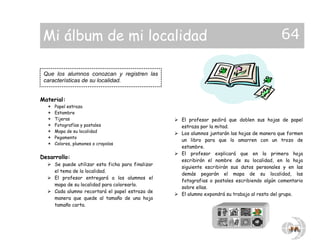Material:
 Papel estraza
 Estambre
 Tijeras
 Fotografías y postales
 Mapa de su localidad
 Pegamento
 Colores, plumones o crayolas
Desarrollo:
 Se puede utilizar esta ficha para finalizar
el tema de la localidad.
 El profesor entregará a los alumnos el
mapa de su localidad para colorearlo.
 Cada alumno recortará el papel estraza de
manera que quede al tamaño de una hoja
tamaño carta.
 El profesor pedirá que doblen sus hojas de papel
estraza por la mitad.
 Los alumnos juntarán las hojas de manera que formen
un libro para que lo amarren con un trozo de
estambre.
 El profesor explicará que en la primera hoja
escribirán el nombre de su localidad, en la hoja
siguiente escribirán sus datos personales y en las
demás pegarán el mapa de su localidad, las
fotografias o postales escribiendo algún comentario
sobre ellas.
 El alumno expondrá su trabajo al resto del grupo.
Que los alumnos conozcan y registren las
características de su localidad.
Mi álbum de mi localidad 64
 