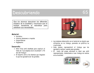 Material:
 Periódico
 Colores, plumones o crayolas
 Hojas blancas
 Pegamento
Desarrollo:
 Esta ficha está diseñada para explicar el
tema de “Los empleos de la localidad” o “El
día del trabajo”.
 El maestro dirá a los alumnos que imaginen
lo que les agradaría ser de grandes.
 Los alumnos elaborarán con el material un objeto que
utilizarían en su trabajo, poniendo en práctica su
creatividad.
 Cada alumno representará el trabajo que les
agradaría realizar cuando sean grandes.
 El resto del grupo adivinará la labor que está
representando, comentando si ese trabajo se realiza
en su localidad.
Que los alumnos descubran los diferentes
empleos de la localidad y reconozca que el
hombre transforma la naturaleza para
satisfacer sus necesidades.
Descubriendo 65
 