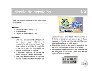 Material:
 Cartones de lotería (Anexo 47A)
 Frijoles o fichas
 Tarjetas de lotería (Anexo 47B)
Desarrollo:
 Esta ficha se recomienda utilizarla en
una sesión para reforzar el
conocimiento sobre los servicios. Para
poder realizar la actividad de esta ficha
es necesario que con anticipación se
tenga el material que se sugiere.
 El profesor repartirá un cartón de
lotería y frijoles o fichas suficientes.
 Este juego se realizará de la siguiente
manera, cuando escuchen el nombre de
algún servicio de la localidad, deberá verificar si
lo tiene en su cartón, en caso de que lo tenga
colocará un frijol o una ficha sobre él. El primer
niño que logre llenar su tabla ganará.
 El profesor leerá en voz alta el nombre de los
servicios utilizando las tarjetas de la lotería.
 Los alumnos comentarán sobre los servicios que
se manejaron en la lotería, para decir en qué
consiste cada uno de ellos.
Que los alumnos reconozcan los servicios de
la localidad.
Lotería de servicios 66
 