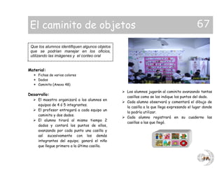 Material:
 Fichas de varios colores
 Dados
 Caminito (Anexo 48)
Desarrollo:
 El maestro organizará a los alumnos en
equipos de 4 ó 5 integrantes.
 El profesor entregará a cada equipo un
caminito y dos dados.
 El alumno tirará al mismo tiempo 2
dados y contará los puntos de ellos,
avanzando por cada punto una casilla y
así sucesivamente con los demás
integrantes del equipo; ganará el niño
que llegue primero a la última casilla.
 Los alumnos jugarán al caminito avanzando tantas
casillas como se los indique los puntos del dado.
 Cada alumno observará y comentará el dibujo de
la casilla a la que llega expresando el lugar donde
lo podría utilizar.
 Cada alumno registrará en su cuaderno las
casillas a las que llegó.
Que los alumnos identifiquen algunos objetos
que se podrían manejar en los oficios,
utilizando las imágenes y el conteo oral
El caminito de objetos 67
 