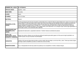 NOMBRE DEL JUEGO          EL FOTÓGRAFO

TIPO DE JUEGO             Cognitivo - motor

EDAD NIÑO                 4 a 6 años

LUGAR                     Interior

Nº NIÑOS                  De 5 a 10 niños

MATERIAL                  Ninguno

                          El niño que la liga se pone de cara a la pared y cuenta hasta cinco, el resto de niños se coloca detrás de él y cada uno se pone en una
                          postura distinta. El niño que la liga se da la vuelta y hace como si les hiciera una foto, fijándose mucho en la postura que está cada
DESARROLLO DEL            uno. Se vuelve a poner de cara a la pared y cuenta otra vez hasta cinco. Mientras tanto el resto de niños cambia de postura, si
JUEGO                     estaban sentados, se pueden echar o arrodillar, etc ... El niño que la liga se vuelve a dar la vuelta, les hace otra foto y tiene que
                          averiguar quién ha cambiado de postura y cómo estaba antes y cómo está ahora. Si no averigua ningún cambio sigue ligándosela y si
                          adivina algún cambio, el niño adivinado pasa a ligársela.

CAPACIDADES QUE
DESARROLLA EL             Capacidad de observación y capacidad de atención. También motoras al cambiarse de postura.
JUEGO

PAPEL DEL
                  Explicar las normas y observar con los niños los cambios de postura para poder juzgar si el niño que se la liga ha acertado o no.
EDUCADOR, ANTES   También ayudar a los que encuentren más dificultades.
DURANTE Y DESPUÉS


                          Cuando el niño que se la liga, para de contar y se da la vuelta, tiene que elegir a uno de los niños, y decir: Teneis que imitar la figura
VARIANTES                 que tenga vuestro compañero (y se dice un nombre de uno de los niños)



OBSERVACIONES             Aquí un discapacitado de todo tipo puede ser ayudado por sus compañeros o monitor a realizar la figura.
 