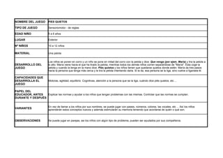 NOMBRE DEL JUEGO         PIES QUIETOS

TIPO DE JUEGO            Sensoriomotor - de reglas

EDAD NIÑO                5 a 6 años

LUGAR                    Exterior

Nº NIÑOS                 10 a 12 niños

MATERIAL                 Una pelota


                         Los niños se ponen en corro y un niño se pone en mitad del corro con la pelota y dice: Que venga (por ejem. María) y tira la pelota a
DESARROLLO DEL           lo alto. María viene hacia el que ha tirado la pelota, mientras todos los demás niños corren separándose de "María". Ésta coge la
JUEGO                    pelota y cuando la tenga en la mano dice: Piés quietos y los niños tienen que quedarse quietos donde estén. María da tres pasos
                         hacia la persona que tenga más cerca y le tira la pelota intentando darla. Si la da, esa persona se la liga, sino vuelve a ligarsela él.

CAPACIDADES QUE
DESARROLLA EL            Motoras, agilidad, equilibrio. Cognitivas, atención a la persona que se la liga, cuándo dice piés quietos, etc ...
JUEGO

PAPEL DEL
EDUCADOR, ANTES   Explicar las normas y ayudar a los niños que tengan problemas con las mismas. Controlar que las normas se cumplan.
DURANTE Y DESPUÉS


                         En vez de llamar a los niños por sus nombres, se puede jugar con paises, números, colores, las vocales, etc ... Así los niños
VARIANTES                aprenderán estos conceptos nuevos y además estimularán su memoria teniendo que acordarse de quién o qué son.



OBSERVACIONES            Se puede jugar en parejas, asi los niños con algún tipo de problema, pueden ser ayudados por sus compañeros.
 