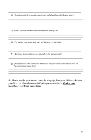 11
________________________________________________________________________________________________________________
________________________________________________________________________________________________________________
_____________________________________________________________________________________________________________
c) ¿En qué consiste la concepción que tenían los Tehuelches sobre la vida futura?
________________________________________________________________________________________________________________
________________________________________________________________________________________________________________
_____________________________________________________________________________________________________________
d) Explica cómo se manifestaban culturalmente los Rapa Nui
________________________________________________________________________________________________________________
________________________________________________________________________________________________________________
_____________________________________________________________________________________________________________
e) ¿Por qué será tan importante para los Mapuches el Machitún?
________________________________________________________________________________________________________________
________________________________________________________________________________________________________________
_____________________________________________________________________________________________________________
f) ¿Qué juego típico realizaban los Alacalufes? ¿En qué consistía?
________________________________________________________________________________________________________________
______________________________________________________________________________________________________________
g) ¿De qué manera estas creencias o tradiciones influyeron en la forma de actuar de los
Pueblos Originarios de Chile?
________________________________________________________________________________________________________________
________________________________________________________________________________________________________________
_____________________________________________________________________________________________________________
II.- Ahora, con la ayuda de tu texto de lenguaje, busquen 2 fábulas breves
y realicen en el cuaderno actividades para ejercitar la técnica para
identificar y ordenar secuencias.
 
