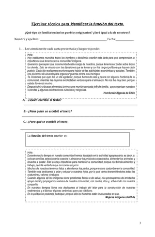 3
Ejercitar técnica para Identificar la función del texto.
¿Qué tipo de familia tenían los pueblos originarios? ¿Será igual a la de nosotros?
Nombre y apellido: ___________________________________________________________ Fecha:________________
1. . Lee atentamente cada carta presentada y luego responde:
A.- ¿Quién escribió el texto?
__________________________________________________________________________
B.- ¿Para quién se escribió el texto?
_____________________________________________________________________
C.- ¿Para qué se escribió el texto
_____________________________________________________________________________________________________
Hola:
Durante mucho tiempo en nuestra comunidad hemos trabajado en la actividad agropecuaria, es decir, a:
colocarsemillas,seleccionarlacosechay almacenarlos productos cosechados, alimentar los animales y
llevarlos a pastar. Esto es muy importante para mantener la comunidad, porque nos brinda alimentos y
trabajo, pero la verdad es que nos cansa un poco.
Muchas de nosotras tenemos hijos y atendemos los partos, porque es una costumbre en la comunidad.
También nos dedicamos a criar y educar a nuestros hijos, por lo que vamos transmitiéndoles todas las
costumbres, valores y trabajos.
Cuando algunos de los indígenas tiene problemas físicos o de salud, nos preocupamos de brindarles
apoyo moral y propagar los valores de nuestra comunidad, con cantos, ritos y, sobre todo con nuestra
compañía.
En nuestros tiempos libres nos dedicamos al trabajo del telar para la construcción de nuestras
vestimentas, y a fabricar algunas cerámicas para uso cotidiano.
En lo político no podemos participar, porque sólo los hombres están involucrados en eso.
MujeresindígenasdeChile
Hola:
Hoy estábamos reunidos todos los hombres y decidimos escribir esta carta para que comprendan la
importancia que tenemos en la comunidad indígena.
Queremosquesepan que la comunidad está a cargo de nosotros, porque tenemos el poder sobre todos
los demás. Esto se vincula con las decisiones que se toman y con los cargos políticos que hay en cada
pueblo. Cada día realizamos reuniones para hablar de las actividades económicas y sociales. También
nos ponemos de acuerdo para organizar guerras contra los enemigos.
Te contamos que ayer fue un día agotador, porque fuimos de caza y pesca con algunos hombres de la
comunidad, mientras las mujeres recolectaban verduras para el almuerzo. No nos fue muy bien, porque
estaba lloviendo mucho.
Despuésde ir a buscaralimentos,tuvimos una reuniónconcada jefe de familia, para organizar nuestras
viviendas y algunas celebraciones culturales y religiosas.
HombresindígenasdeChile
La función del texto anterior es:
 