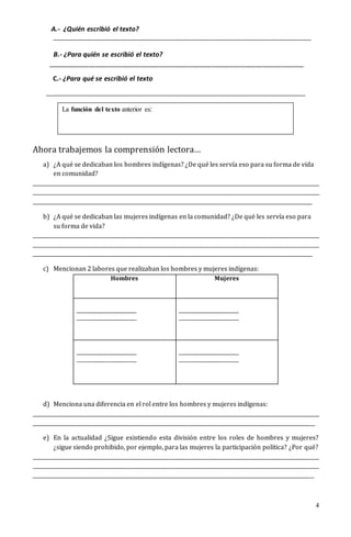 4
A.- ¿Quién escribió el texto?
__________________________________________________________________________
B.- ¿Para quién se escribió el texto?
_____________________________________________________________________
C.- ¿Para qué se escribió el texto
_____________________________________________________________________________________________________
Ahora trabajemos la comprensión lectora…
a) ¿A qué se dedicaban los hombres indígenas? ¿De qué les servía eso para su forma de vida
en comunidad?
________________________________________________________________________________________________________________
________________________________________________________________________________________________________________
_____________________________________________________________________________________________________________
b) ¿A qué se dedicaban las mujeres indígenas en la comunidad? ¿De qué les servía eso para
su forma de vida?
________________________________________________________________________________________________________________
________________________________________________________________________________________________________________
_____________________________________________________________________________________________________________
c) Mencionan 2 labores que realizaban los hombres y mujeres indígenas:
d) Menciona una diferencia en el rol entre los hombres y mujeres indígenas:
________________________________________________________________________________________________________________
______________________________________________________________________________________________________________
e) En la actualidad ¿Sigue existiendo esta división entre los roles de hombres y mujeres?
¿sigue siendo prohibido, por ejemplo, para las mujeres la participación política? ¿Por qué?
________________________________________________________________________________________________________________
________________________________________________________________________________________________________________
_____________________________________________________________________________________________________________
Hombres Mujeres
_________________________
_________________________
_________________________
_________________________
_________________________
_________________________
_________________________
_________________________
La función del texto anterior es:
 
