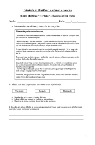 7
Estrategia 4: Identificar y ordenar secuencias
¿Cómo identificar y ordenar secuencias de un texto?
Nombre: ______________________________________Fecha:_____/_____/_______
 Lee con atención el texto y responde las preguntas.
1.- Marca con una X qué tienen en común estas expresiones
a) Señalan las acciones principales del texto
b) Indican el tiempo en que se realizaron las acciones
c) Muestran la forma como se desarrollaron las acciones
2.- Escribe, sin releer el texto, la secuencia que siguió el mago para buscarle novio a la hermosa
jovencita. Luego corrobora tu respuesta
_______________________________________________________________________________
_______________________________________________________________________________
El ser más poderoso delmundo.
Unanoche,un magocaminabaaorillasdelrío, cuandopasófrentea él unratoncito.El magolotomó
y lo transformóen unahermosajoven.
- Ahora- le dijo-voy a buscarteunesposo.¿A quiénquerríascomomarido?Soyun granmagoy
puedocumplirtodostusdeseos. – Megustaría casarmeconelsermáspoderosodelmundo. –Nada
hay máspoderosoqueelSol- replicóelmago-,así quete casarásconél.
El magopidióalSol queaceptaralamanodesu protegida,y este lerespondió: - Yo no soy el más
poderoso.Basta unasola nubeparacubrirmeyocultarmiluz. Ciertamente,lanube es másfuerte
queyo.
Entonceselmagose dirigióala nubey le ofrecióla manodela joven. – el viento mearrastra donde
le place-dijolanube-.Es más fuerte queyo.
Despuésde esto, el magosedirigióalviento y este susurró: La montañaesmáspoderosaqueyo,
consu corpulenciadetienelosmásfierosvendavales. Inmediatamente,elmagohablóconla
montañay esta lerespondió:
- ¡Aún hay alguienmásfuerteque yo! Hay un ratoncitoquemeagujereapordentro.Mipoderno
basta paraque esepequeñoanimalmerespete.
Finalmente,elmagoconvirtiódenuevo a la joven en unaratita, la casóconelratón dela montañay
los dosvivieron dichososdurante largosaños.
Una noche Después Finalmente
 