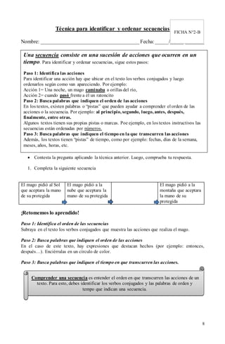 8
Técnica para identificar y ordenar secuencias
Nombre: ______________________________________Fecha:_____/_____/_______
 Contesta la pregunta aplicando la técnica anterior. Luego, comprueba tu respuesta.
1. Completa la siguiente secuencia
El mago pidió al Sol
que aceptara la mano
de su protegida
El mago pidió a la
nube que aceptara la
mano de su protegida
El mago pidió a la
montaña que aceptara
la mano de su
protegida
¡Retomemos lo aprendido!
Paso 1: Identifica el orden de las secuencias
Subraya en el texto los verbos conjugados que muestra las acciones que realiza el mago.
Paso 2: Busca palabras que indiquen el orden de las acciones
En el caso de este texto, hay expresiones que destacan hechos (por ejemplo: entonces,
después…). Enciérralas en un círculo de color.
Paso 3: Busca palabras que indiquen el tiempo en que transcurren las acciones.
FICHA N°2-B
Una secuencia consiste en una sucesión de acciones que ocurren en un
tiempo. Para identificar y ordenar secuencias, sigue estos pasos:
Paso 1: Identifica las acciones
Para identificar una acción hay que ubicar en el texto los verbos conjugados y luego
ordenarlos según como van apareciendo. Por ejemplo:
Acción 1= Una noche, un mago caminaba a orillas del río,
Acción 2= cuando pasó frente a él un ratoncito
Paso 2: Busca palabras que indiquen el orden de las acciones
En los textos, existen palabras o “pistas” que pueden ayudar a comprender el orden de las
acciones o la secuencia. Por ejemplo: al principio, segundo, luego, antes, después,
finalmente, entre otras.
Algunos textos tienen sus propias pistas o marcas. Poe ejemplo, en los textos instructivos las
secuencias están ordenadas por números.
Paso 3: Busca palabras que indiquen el tiempo en la que transcurren las acciones
Además, los textos tienen “pistas” de tiempo, como por ejemplo: fechas, días de la semana,
meses, años, horas, etc.
Comprender una secuencia es entender el orden en que transcurren las acciones de un
texto. Para esto, debes identificar los verbos conjugados y las palabras de orden y
tempo que indican una secuencia.
 
