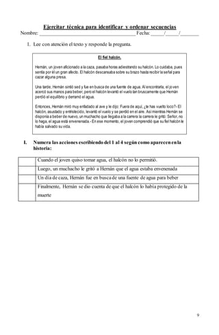 9
Ejercitar técnica para identificar y ordenar secuencias
Nombre: ______________________________________Fecha:_____/_____/_______
1. Lee con atención el texto y responde la pregunta.
I. Numera las acciones escribiendo del 1 al 4 según como aparecenenla
historia:
Cuando el joven quiso tomar agua, el halcón no lo permitió.
Luego, un muchacho le gritó a Hernán que el agua estaba envenenada
Un día de caza, Hernán fue en buscade una fuente de agua para beber
Finalmente, Hernán se dio cuenta de que el halcón lo había protegido de la
muerte
El fiel halcón.
Hernán, un joven aficionado a la caza, pasaba horas adiestrando su halcón. Lo cuidaba, pues
sentía por él un gran afecto. El halcón descansaba sobre su brazo hasta recibir la señal para
cazar alguna presa.
Una tarde, Hernán sintió sed y fue en busca de una fuente de agua. Al encontrarla, el joven
acercó sus manos para beber, pero el halcón levantó el vuelo tan bruscamente que Hernán
perdió el equilibrio y derramó el agua.
Entonces, Hernán miró muy enfadado al ave y le dijo: Fuera de aquí, ¿te has vuelto loco?- El
halcón, asustado y entristecido, levantó el vuelo y se perdió en el aire. Asímientras Hernán se
disponía a beber de nuevo, un muchacho que llegaba a la carrera la carrera le gritó: Señor, no
lo haga, el agua está envenenada.- En ese momento, el joven comprendió que su fiel halcón le
había salvado su vida.
 