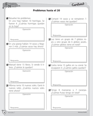 Matemática 5 Ediciones Corefo
18
Corefonet
Matemática 1 Ediciones Corefo
18
Nivel cero
Fichas
Problemas hasta el 20
1.	Resuelve los problemas:
	En una hoja habían 10 hormigas. Se
fueron 4. ¿Cuántas hormigas quedan
en la hoja?
5.	Compré 14 vasos y se rompieron 7.
¿Cuántos vasos me quedan?
2.	En una granja habían 14 vacas y llega-
ron 5 más. ¿Cuántas vacas hay ahora?
3.	Manuel tiene 15 libros. Si vende 6 li-
bros. ¿Cuántos le quedan?
7.	Carlos tenía 13 gallos en su corral. Se
escaparon 4. ¿Cuántos gallos quedan?
6.	Luz tiene un grupo de 7 globos ro-
jos y otro grupo de 6 globos azules.
¿Cuántos globos tiene en total?
4.	Alfonso tenía 10 nuevos soles. Ganó 6
nuevos soles. ¿Cuántos nuevos soles
tiene ahora? 8.	Tengo 8 manzanas y 7 naranjas.
¿Cuántas frutas tengo en total?
Operación
Operación
Operación
Operación
Operación
Operación
Operación
Operación
Respuesta:__________________________
Respuesta:__________________________
Respuesta:__________________________
Respuesta:__________________________ Respuesta:__________________________
Respuesta:__________________________
Respuesta:__________________________
Respuesta:__________________________
 