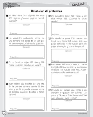 Matemática 5 Ediciones Corefo
24
Corefonet
Matemática 1 Ediciones Corefo
24
Nivel cero
Fichas
Resolución de problemas
5.	Un ganadero tiene 400 vacas y de
ellas vende 265. ¿Cuántas le faltan
vender?
6.	Un vendedor gana 950 nuevos so-
les al mes. Gasta 350 nuevos soles en
pagar servicios y 500 nuevos soles en
pagar el colegio. ¿Cuánto le queda?
7.	Karla tiene 340 nuevos soles, su mamá
le regala 280 nuevos soles y su madrina
le regala 150 nuevos soles más. ¿Cuán-
tos nuevos soles tiene en total?
8.	
Después de realizar una venta a un
granjero le quedan 267 gallinas, 123
patos y 79 pavos. Si tenía en total 700
aves. ¿Cuántas aves vendió?
Respuesta _______________________________.
Respuesta _______________________________.
Respuesta _______________________________.
Respuesta _______________________________.
Respuesta _______________________________.
Respuesta _______________________________.
Respuesta _______________________________.
Operación
Operación
Operación
Operación
1.	Mi libro tiene 345 páginas, he leído
108 páginas. ¿Cuántas páginas me fal-
tan leer?
Respuesta _______________________________.
Operación
4.	Juan recibe 250 boletos de una rifa.
En la primera semana vende 99 bo-
letos y en la segunda semana vende
86 boletos. ¿Cuántos boletos le faltan
vender?
Operación
2.	Un vendedor ambulante vende en
una semana 175 polos de los 300 po-
los que compró. ¿Cuántos le quedan?
Operación
3.	En un ómnibus viajan 123 niñas y 178
niños. ¿Cuántos estudiantes viajan?
Operación
 