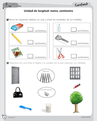 Matemática 5 Ediciones Corefo
Matemática 5 Ediciones Corefo
8
Corefonet
Matemática 1 Ediciones Corefo
8
Nivel cero
Fichas
8
2.	Relaciona con una línea el objeto y la unidad con la que expresan sus medidas.
Centímetros
Unidad de longitud: metro, centímetro
1.	Busca los siguientes objetos, en casa y anota los resultados de sus medidas.
Metros
centímetros.
centímetros.
centímetros.
centímetros.
centímetros.
centímetros.
 