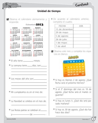 Ediciones Corefo Matemática 1
Ediciones Corefo 9
Corefonet
Matemática 1
Ediciones Corefo 9
Nivel cero
Fichas
Unidad de tiempo
1.	Observa el calendario atentamente y
responde:
2.	Observa este mes y completa los espa-
cios en blanco.
El año tiene 		 meses.
La Navidad se celebra en el mes de:
Las fiestas patrias se celebran el
y de
Los meses del año son:
Si hoy es Viernes 2 de agosto. ¿Qué
fecha será el próximo Viernes?
Si el 3° domingo del mes es 18 de
agosto. ¿Qué fecha será el martes si-
guiente?
Si hoy es lunes 5. ¿Qué día será pa-
sado mañana?
Si hoy es 30 de agosto. ¿Qué día fue
hace dos días?
La semana tiene días, son:
De acuerdo al calendario anterior,
completa el cuadro.
FECHA
15 de diciembre
29 de mayo
5 de agosto
28 de julio
1 de mayo
7 de abril
DÍA
Mi cumpleaños es en el mes de:
1 2 3
D L M M J V S
4 5 6 7 8 9 10
11 12 13 14 15 16 17
18 19 20 21 22 23 24
25 26 27 28 29 30 31
Respeto y Honestidad
Calendario
2013
.
.
.
 