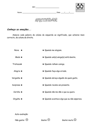 EB1 ___________________________
Nome: _______________________________________ Data: ____/_____/_____
Conheço as emoções...
Associa cada palavra da coluna da esquerda ao significado, que achares mais
correcto, da coluna da direita.
Raiva   Quando me elogiam.
Medo   Quando um(a) amigo(a) está doente.
Tristeza  Quando ralham comigo.
Alegria   Quando faço algo errado.
Vergonha   Quando abraço alguém de quem gosto.
Surpresa   Quando recebo um presente.
Carinho   Quando não me dão o que eu quero.
Orgulho   Quando acontece algo que eu não esperava.
Auto-avaliação:
Não gostei  Gostei  Gostei muito 
 