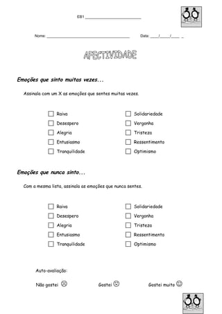 EB1 ___________________________
Nome: ________________________________________ Data: ____/_____/____ _
Emoções que sinto muitas vezes...
Assinala com um X as emoções que sentes muitas vezes.
 Raiva  Solidariedade
 Desespero  Vergonha
 Alegria  Tristeza
 Entusiasmo  Ressentimento
 Tranquilidade  Optimismo
Emoções que nunca sinto...
Com a mesma lista, assinala as emoções que nunca sentes.
 Raiva  Solidariedade
 Desespero  Vergonha
 Alegria  Tristeza
 Entusiasmo  Ressentimento
 Tranquilidade  Optimismo
Auto-avaliação:
Não gostei  Gostei  Gostei muito 
 