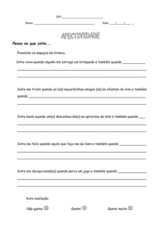 EB1 ___________________________
Nome: ________________________________________ Data: ____/_____/____ _
Penso no que sinto...
Preenche os espaços em branco.
Sinto raiva quando alguém me estraga um brinquedo e também quando ___________
_______________________________________________________________
_______________________________________________________________
Sinto-me triste quando os (as) meus/minhas amigos (as) se afastam de mim e também
quando _________________________________________________________
_______________________________________________________________
Sinto medo quando um(a) desconhecido(a) se aproxima de mim e também quando ___
_______________________________________________________________
_______________________________________________________________
Sinto-me feliz quando aquilo que faço me sai bem e também quando _____________
_______________________________________________________________
_______________________________________________________________
Sinto-me decepcionado(a) quando perco um jogo e também quando ______________
_______________________________________________________________
_______________________________________________________________
Auto-avaliação:
Não gostei  Gostei  Gostei muito 
 