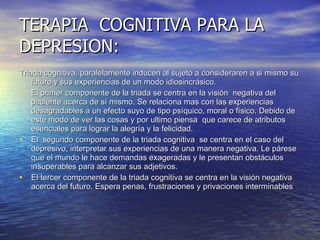 TERAPIA  COGNITIVA PARA LA DEPRESION: Triada cognitiva, paralelamente inducen al sujeto a consideraren a si mismo su futuro y sus experiencias de un modo idiosincrásico. El primer componente de la triada se centra en la visión  negativa del paciente acerca de sí mismo. Se relaciona mas con las experiencias desagradables a un efecto suyo de tipo psíquico, moral o físico. Debido de este modo de ver las cosas y por ultimo piensa  que carece de atributos esenciales para lograr la alegría y la felicidad. El  segundo componente de la triada cognitiva  se centra en el caso del depresivo, interpretar sus experiencias de una manera negativa. Le párese que el mundo le hace demandas exageradas y le presentan obstáculos insuperables para alcanzar sus adjetivos. El tercer componente de la triada cognitiva se centra en la visión negativa acerca del futuro. Espera penas, frustraciones y privaciones interminables 
