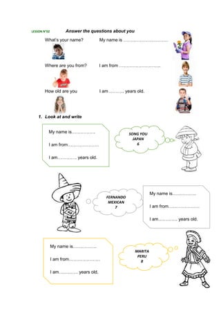LESSON N°02 Answer the questions about you
What’s your name? My name is …………………………
Where are you from? I am from ……………………….
How old are you I am ………. years old.
1. Look at and write
My name is…………….
I am from…………………
I am…………. years old.
My name is…………….
I am from…………………
I am…………. years old.
My name is…………….
I am from…………………
I am…………. years old.
SONG YOU
JAPAN
6
FERNANDO
MEXICAN
7
MARITA
PERU
8
 