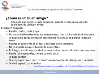 ” Los buenos amigos te apuñalan por delante.” Oscar Wilde.
¿Cómo es un buen amigo?
Esto es lo que la gente suele responder cuando le preguntas sobre las
cualidades de un buen amigo.
Es alguien en quien:
– Puedes confiar, no te juzga.
– No herirá deliberadamente tus sentimientos, mostrará amabilidad y respeto.
– Te querrá no porque tenga un sentimiento hacia ti, si no porque lo decide
tener.
– Puedes depender de él, es leal y disfrutas de su compañía.
– No le importa en qué situación te encuentres.
– Es íntegro y no le importa decirte la verdad, no importa lo dura que pueda ser.
– Puede reír cuando ríes. Llorará cuando lloras.
– Te hace sonreír.
– Te acepta por quien eres, te escucha cuando necesitas lloriquear o quejarte.
– Te dará espacio para cambiar
http://friendship.about.com/od/Types_of_Friendships/a/What-Is-Friendship.htm
 