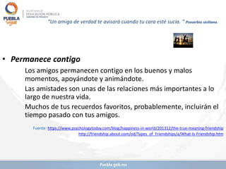 “Un amigo de verdad te avisará cuando tu cara esté sucia. “ Proverbio siciliano.
• Permanece contigo
Los amigos permanecen contigo en los buenos y malos
momentos, apoyándote y animándote.
Las amistades son unas de las relaciones más importantes a lo
largo de nuestra vida.
Muchos de tus recuerdos favoritos, probablemente, incluirán el
tiempo pasado con tus amigos.
Fuente: https://www.psychologytoday.com/blog/happiness-in-world/201312/the-true-meaning-friendship
http://friendship.about.com/od/Types_of_Friendships/a/What-Is-Friendship.htm
 