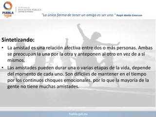 "La única forma de tener un amigo es ser uno." Ralph Waldo Emerson
Sintetizando:
• La amistad es una relación afectiva entre dos o más personas. Ambas
se preocupan la una por la otra y anteponen al otro en vez de a sí
mismos.
• Las amistades pueden durar una o varias etapas de la vida, depende
del momento de cada uno. Son difíciles de mantener en el tiempo
por los continuos choques emocionales, por lo que la mayoría de la
gente no tiene muchas amistades.
 