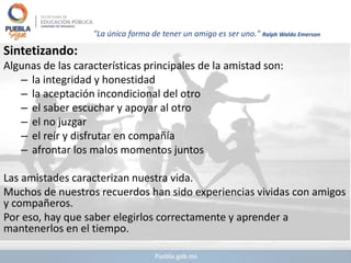 "La única forma de tener un amigo es ser uno." Ralph Waldo Emerson
Sintetizando:
Algunas de las características principales de la amistad son:
– la integridad y honestidad
– la aceptación incondicional del otro
– el saber escuchar y apoyar al otro
– el no juzgar
– el reír y disfrutar en compañía
– afrontar los malos momentos juntos
Las amistades caracterizan nuestra vida.
Muchos de nuestros recuerdos han sido experiencias vividas con amigos
y compañeros.
Por eso, hay que saber elegirlos correctamente y aprender a
mantenerlos en el tiempo.
 