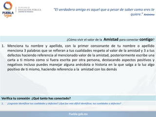 ¿Cómo vivir el valor de la Amistad para conectar contigo?
1. Menciona tu nombre y apellido, con la primer consonante de tu nombre o apellido
menciona 3 palabras que se refieran a tus cualidades respeto al valor de la amistad y 3 a tus
defectos haciendo referencia al mencionado valor de la amistad, posteriormente escribe una
carta a ti mismo como si fuera escrita por otra persona, destacando aspectos positivos y
negativos incluso puedes manejar alguna anécdota o historia en la que salga a la luz algo
positivo de ti mismo, haciendo referencia a la amistad con los demás
Verifica tu conexión ¿Qué tanto has conectado?
1. ¿Lograste identificar tus cualidades y defectos? ¿Qué fue más difícil identificar, tus cualidades o defectos?
“El verdadero amigo es aquel que a pesar de saber como eres te
quiere.” Anónimo
 
