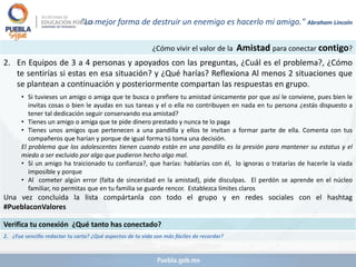 ¿Cómo vivir el valor de la Amistad para conectar contigo?
2. En Equipos de 3 a 4 personas y apoyados con las preguntas, ¿Cuál es el problema?, ¿Cómo
te sentirías si estas en esa situación? y ¿Qué harías? Reflexiona Al menos 2 situaciones que
se plantean a continuación y posteriormente compartan las respuestas en grupo.
• Si tuvieses un amigo o amiga que te busca o prefiere tu amistad únicamente por que así le conviene, pues bien le
invitas cosas o bien le ayudas en sus tareas y el o ella no contribuyen en nada en tu persona ¿estás dispuesto a
tener tal dedicación seguir conservando esa amistad?
• Tienes un amigo o amiga que te pide dinero prestado y nunca te lo paga
• Tienes unos amigos que pertenecen a una pandilla y ellos te invitan a formar parte de ella. Comenta con tus
compañeros que harían y porque de igual forma tú toma una decisión.
El problema que los adolescentes tienen cuando están en una pandilla es la presión para mantener su estatus y el
miedo a ser excluido por algo que pudieron hecho algo mal.
• Sí un amigo ha traicionado tu confianza?, que harías: hablarías con él, lo ignoras o tratarías de hacerle la viada
imposible y porque
• Al cometer algún error (falta de sinceridad en la amistad), pide disculpas. El perdón se aprende en el núcleo
familiar, no permitas que en tu familia se guarde rencor. Establezca límites claros
Una vez concluida la lista compártanla con todo el grupo y en redes sociales con el hashtag
#PueblaconValores
Verifica tu conexión ¿Qué tanto has conectado?
2. ¿Fue sencillo redactar tu carta? ¿Qué aspectos de tu vida son más fáciles de recordar?
"La mejor forma de destruir un enemigo es hacerlo mi amigo." Abraham Lincoln
 