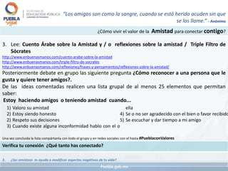 ¿Cómo vivir el valor de la Amistad para conectar contigo?
3. Lee: Cuento Árabe sobre la Amistad y / o reflexiones sobre la amistad / Triple Filtro de
Sócrates
http://www.enbuenasmanos.com/cuento-arabe-sobre-la-amistad
http://www.enbuenasmanos.com/triple-filtro-de-socrates
http://www.enbuenasmanos.com/reflexiones/frases-y-pensamientos/reflexiones-sobre-la-amistad/
Posteriormente debate en grupo las siguiente pregunta ¿Cómo reconocer a una persona que le
gusta y quiere tener amigos?.
De las ideas comentadas realicen una lista grupal de al menos 25 elementos que permitan
saber:
Estoy haciendo amigos o teniendo amistad cuando...
Una vez concluida la lista compártanla con todo el grupo y en redes sociales con el hasta #PueblaconValores
Verifica tu conexión ¿Qué tanto has conectado?
3. ¿Ser amistoso te ayuda a modificar aspectos negativos de tu vida?
“Los amigos son como la sangre, cuando se está herido acuden sin que
se los llame.” - Anónimo
1) Valoro su amistad
2) Estoy siendo honesto
2) Respeto sus decisiones
3) Cuando existe alguna inconformidad hablo con el o
ella
4) Se o no ser agradecido con el bien o favor recibido
5) Se escuchar y dar tiempo a mi amigo
 