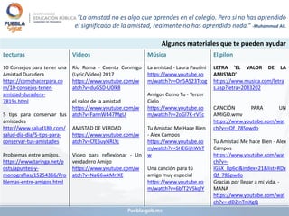 Algunos materiales que te pueden ayudar
Lecturas Videos Música El pilón
10 Consejos para tener una
Amistad Duradera
https://comohacerpara.co
m/10-consejos-tener-
amistad-duradera-
7819s.html
5 tips para conservar tus
amistades
http://www.salud180.com/
salud-dia-dia/5-tips-para-
conservar-tus-amistades
Problemas entre amigos.
https://www.taringa.net/p
osts/apuntes-y-
monografias/15254366/Pro
blemas-entre-amigos.html
Río Roma - Cuenta Conmigo
(Lyric/Video) 2017
https://www.youtube.com/w
atch?v=duGSD-U0lk8
el valor de la amistad
https://www.youtube.com/w
atch?v=FannW447MgU
AMISTAD DE VERDAD
https://www.youtube.com/w
atch?v=CfE6uyNRLYc
Video para reflexionar - Un
verdadero Amigo
https://www.youtube.com/w
atch?v=NaG6wkMrjXE
La amistad - Laura Pausini
https://www.youtube.co
m/watch?v=On5AS23Tcog
Amigos Como Tu - Tercer
Cielo
https://www.youtube.co
m/watch?v=2oGl7K-rVEc
Tu Amistad Me Hace Bien
- Alex Campos
https://www.youtube.co
m/watch?v=SHEGijhWbT
w
Una canción para tú
amigo muy especial
https://www.youtube.co
m/watch?v=6bfT2V5kqlY
LETRA 'EL VALOR DE LA
AMISTAD'
https://www.musica.com/letra
s.asp?letra=2083202
CANCIÓN PARA UN
AMIGO.wmv
https://www.youtube.com/wat
ch?v=xQf_78Spwdo
Tu Amistad Me hace Bien - Alex
Campos
https://www.youtube.com/wat
ch?v=-
lGSX_8p6cI&index=21&list=RDx
Qf_78Spwdo
Gracias por llegar a mi vida. -
MANA
https://www.youtube.com/wat
ch?v=-dD2inTmXgQ
“La amistad no es algo que aprendes en el colegio. Pero si no has aprendido
el significado de la amistad, realmente no has aprendido nada.” -Muhammad Ali.
 