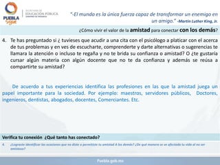¿Cómo vivir el valor de la amistad para conectar con los demás?
4. Te has preguntado si ¿ tuvieses que acudir a una cita con el psicólogo a platicar con el acerca
de tus problemas y en ves de escucharte, comprenderte y darte alternativas o sugerencias te
llamara la atención o incluso te regaña y no te brida su confianza o amistad? O ¿te gustaría
cursar algún materia con algún docente que no te da confianza y además se reúsa a
compartirte su amistad?
De acuerdo a tus experiencias identifica las profesiones en las que la amistad juega un
papel importante para la sociedad. Por ejemplo: maestros, servidores públicos, Doctores,
ingenieros, dentistas, abogados, docentes, Comerciantes. Etc.
Verifica tu conexión ¿Qué tanto has conectado?
4. ¿Lograste identificar las ocasiones que no diste o permitiste tu amistad A los demás? ¿De qué manera se ve afectada tu vida al no ser
amistoso?
“-El mundo es la única fuerza capaz de transformar un enemigo en
un amigo.” -Martin Luther King, Jr.
 