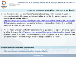¿Cómo vivir el valor de la amistad para conectar con los demás?
5. Los dilemas morales nos permiten reflexionar situaciones y emitir un juicio de valor. En
equipos discutan los dilemas presentados en la liga: al interior del texto encontraras los
dilemas AYUDA ENTRE AMIGOS
https://hazloquedebas.wikispaces.com/Dilemas+morales#MATAR%20PARA%20SALVAR%20V
IDAS, propongan soluciones a los cuestionamientos enfatizando en el valor de la amistad y
presenten al grupo sus argumentos.
6. Pueden hacer una representación teatral sencilla, la que sea de tu agrado o bien se sugiere
la obra de teatro: http://www.obrascortas.com/obra-teatro-corta-ninos-la-amistad/ “Obra
de teatro sobre la amistad” posteriormente en que situaciones de tu vida cotidiana o en
que conozcas se ha presentado algo parecido a lo planteado en la historia.
Verifica tu conexión ¿Qué tanto has conectado?
5. ¿Lograste identificar las ocasiones que los demás no fueron amistosos contigo? ¿Cuáles ha sido tu reacción al darte cuenta?
6. ¿A que conclusión llegaste en cuanto a las profesiones que requieren ser amistosos?
"Más confiable es el amigo que hiere que el enemigo que besa." Proverbios 27:6
 