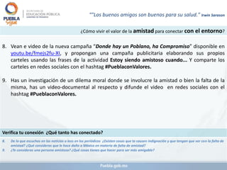 ¿Cómo vivir el valor de la amistad para conectar con el entorno?
8. Vean e video de la nueva campaña “Donde hay un Poblano, ha Compromiso” disponible en
youtu.be/fmejs2fu-XI, y propongan una campaña publicitaria elaborando sus propios
carteles usando las frases de la actividad Estoy siendo amistoso cuando... Y comparte los
carteles en redes sociales con el hashtag #PueblaconValores.
9. Has un investigación de un dilema moral donde se involucre la amistad o bien la falta de la
misma, has un video-documental al respecto y difunde el video en redes sociales con el
hashtag #PueblaconValores.
Verifica tu conexión ¿Qué tanto has conectado?
8. De lo que escuchas en las noticias o lees en los periódicos ¿Existen cosas que te causen indignación y que tengan que ver con la falta de
amistad? ¿Qué consideras que le hace daño a México en materia de falta de amistad?
9. ¿Te consideras una persona amistosa? ¿Qué cosas tienes que hacer para ser más amigable?
“"Los buenos amigos son buenos para su salud." Irwin Sarason
 
