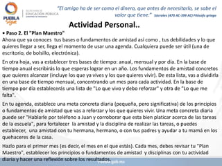 Actividad Personal..
• Paso 2. El "Plan Maestro"
Ahora que ya conoces tus bases o fundamentos de amistad así como , tus debilidades y lo que
quieres llegar a ser, llega el momento de usar una agenda. Cualquiera puede ser útil (una de
escritorio, de bolsillo, electrónica).
En otra hoja, vas a establecer tres bases de tiempo: anual, mensual y por día. En la base de
tiempo anual escribirás lo que esperas lograr en un año. Los fundamentos de amistad concretos
que quieres alcanzar (incluye los que ya vives y los que quieres vivir). De esta lista, vas a dividirla
en una base de tiempo mensual, concentrando un mes para cada actividad. En la base de
tiempo por día establecerás una lista de "Lo que vivo y debo reforzar" y otra de "Lo que me
falta".
En tu agenda, establece una meta concreta diaria (pequeña, pero significativa) de los principios
o fundamentos de amistad que vas a reforzar y los que quieres vivir. Una meta concreta diaria
puede ser "Hablarle por teléfono a Juan y corroborar que esta bien platicar acerca de las tareas
de la escuela", para fortalecer la amistad y la disciplina de realizar las tareas, o puedes
establecer, una amistad con tu hermana, hermano, o con tus padres y ayudar a tu mamá en los
quehaceres de la casa.
Hazlo para el primer mes (es decir, el mes en el que estás). Cada mes, debes revisar tu "Plan
Maestro", establecer los principios o fundamentos de amistad y disciplinas con tu actividad
diaria y hacer una reflexión sobre los resultados.
“El amigo ha de ser como el dinero, que antes de necesitarlo, se sabe el
valor que tiene.” Sócrates (470 AC-399 AC) Filósofo griego
 