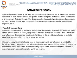 Actividad Personal.
Si por cualquier motivo no te fue muy bien en un mes determinado, no te preocupes, vuelve a
ponerlo en tu plan diario y analiza por qué no pudiste cumplirlo. Reflexiona en las razones que
te lo impidieron (falta de tiempo, falta de constancia, olvido, etc.) y establece medios para que
esto no ocurra de nuevo. Aquí lo que es importante es que estés avanzando, aunque sea a
pequeños pasos.
• Paso 3. El examen diario
Si realmente quieres vivir la amistad y la disciplina, durante una parte del día (puede ser en la
tarde o noche -si es en la noche, asegúrate de no estar demasiado cansado-) date 10 minutos
para reflexionar. Debes pensar en cómo te ha ido en el día, si estás cumpliendo tu meta (o
metas) diarias, qué te falta por hacer y qué has hecho.
Este examen es vital, si no lo haces, todo el sistema para vivir los valores de la amistad la
disciplina y todos los anteriores van a irse perdiendo hasta que te olvides de ellos. El examen te
permite dos cosas: analizar de manera realista y rápida cómo están resultándote las cosas, y
propósitos concretos para hacer algo y vivir tus valores.
“Es más vergonzoso desconfiar de los amigos que ser engañado por ellos.
Jean de la Bruyere (1645-1696) Escritor francés.
 