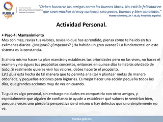 Actividad Personal.
• Paso 4: Mantenimiento
Mes con mes, revisa tus valores, revisa lo que has aprendido, piensa cómo te ha ido en tus
exámenes diarios. ¿Mejoras? ¿Empeoras? ¿Ha habido un gran avance? Lo fundamental en este
sistema es la constancia.
Si ahora mismo haces tu plan maestro y estableces tus prioridades pero no las vives, no haces el
examen y no sigues tus propósitos concretos, entonces en quince días te habrás olvidado de
todo. Si realmente quieres vivir los valores, debes hacerte el propósito.
Esta guía está hecha de tal manera que te permite analizar y plantear metas de manera
ordenada, y pequeñas acciones para lograrlas. Es mejor hacer una acción pequeña todos los
días, que grandes acciones muy de vez en cuando.
Tu guía es algo personal, sin embargo no dudes en compartirla con otros amigos, y
especialmente que alguien de confianza te ayude a establecer qué valores te vendrían bien,
porque a veces uno pierde la perspectiva de sí mismo o hay defectos que uno simplemente no
ve.
“Deben buscarse los amigos como los buenos libros. No está la felicidad en
que sean muchos ni muy curiosos; sino pocos, buenos y bien conocidos.”
Mateo Alemán (1547-1613) Novelista español.
 