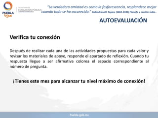 Verifica tu conexión
Después de realizar cada una de las actividades propuestas para cada valor y
revisar los materiales de apoyo, responde el apartado de reflexión. Cuando tu
respuesta llegue a ser afirmativa colorea el espacio correspondiente al
número de pregunta.
¡Tienes este mes para alcanzar tu nivel máximo de conexión!
AUTOEVALUACIÓN
“La verdadera amistad es como la fosforescencia, resplandece mejor
cuando todo se ha oscurecido.” Rabindranath Tagore (1861-1941) Filósofo y escritor indio..
 
