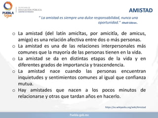 o La amistad (del latín amicĭtas, por amicitĭa, de amicus,
amigo​) es una relación afectiva entre dos o más personas.
o La amistad es una de las relaciones interpersonales más
comunes que la mayoría de las personas tienen en la vida.
o La amistad se da en distintas etapas de la vida y en
diferentes grados de importancia y trascendencia.
o La amistad nace cuando las personas encuentran
inquietudes y sentimientos comunes al igual que confianza
mutua.
o Hay amistades que nacen a los pocos minutos de
relacionarse y otras que tardan años en hacerlo.
https://es.wikipedia.org/wiki/Amistad
AMISTAD
” La amistad es siempre una dulce responsabilidad, nunca una
oportunidad.” -Khalil Gibran..
 