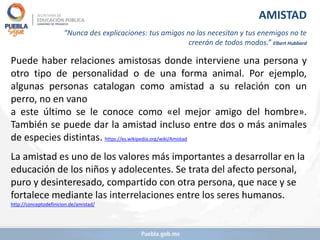 Puede haber relaciones amistosas donde interviene una persona y
otro tipo de personalidad o de una forma animal. Por ejemplo,
algunas personas catalogan como amistad a su relación con un
perro, no en vano
a este último se le conoce como «el mejor amigo del hombre».
También se puede dar la amistad incluso entre dos o más animales
de especies distintas. https://es.wikipedia.org/wiki/Amistad
La amistad es uno de los valores más importantes a desarrollar en la
educación de los niños y adolecentes. Se trata del afecto personal,
puro y desinteresado, compartido con otra persona, que nace y se
fortalece mediante las interrelaciones entre los seres humanos.
http://conceptodefinicion.de/amistad/
AMISTAD
“Nunca des explicaciones: tus amigos no las necesitan y tus enemigos no te
creerán de todos modos.” Elbert Hubbard
 